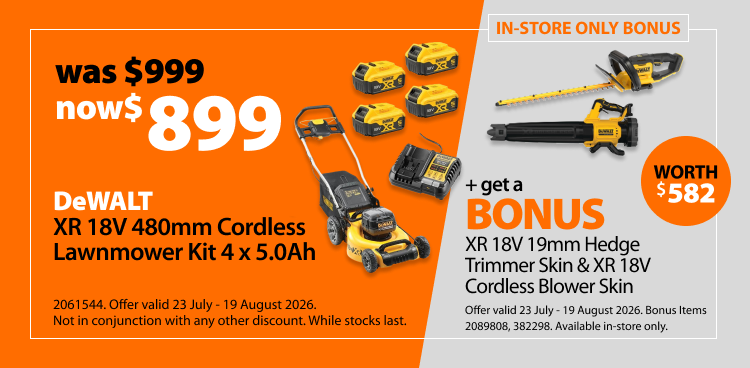 DeWALT XR 18V 480mm Cordless Lawnmower Kit 4 x 5.0Ah, was $999 now $899. Includes a bonus XR 18V 19mm Hedge Trimmer Skin & XR 18V Cordless Blower Skin worth $582. In-store only bonus offer valid 23 July - 19 August 2026. Bonus items 2089808, 382298. Available in-store only. Not in conjunction with any other discount. While stocks last.