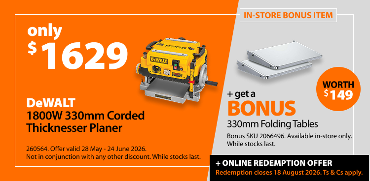 DeWALT 1800W 330mm Corded Thicknesser Planer, only $1593. Offer valid 28 May - 24 June 2026. Not in conjunction with any other discount. While stocks last. Includes bonus 330mm Folding Tables, worth $149. Bonus SKU 2066496. Available in-store only. Online redemption offer closes 18 August 2026. Ts & Cs apply.